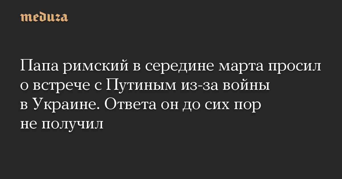 Папа римский в середине марта просил о встрече с Путиным из-за войны в Украине. Ответа он до сих пор не получил